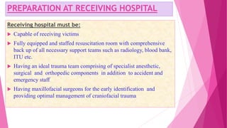 PREPARATION AT RECEIVING HOSPITAL
Receiving hospital must be:
 Capable of receiving victims
 Fully equipped and staffed resuscitation room with comprehensive
back up of all necessary support teams such as radiology, blood bank,
ITU etc.
 Having an ideal trauma team comprising of specialist anesthetic,
surgical and orthopedic components in addition to accident and
emergency staff
 Having maxillofacial surgeons for the early identification and
providing optimal management of craniofacial trauma
 
