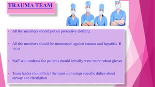 TRAUMA TEAM
 All the members should put on protective clothing
 All the members should be immunized against tetanus and hepatitis B
virus
 Staff who undress the patients should initially wear more robust gloves
 Team leader should brief the team and assign specific duties about
airway and circulation
 