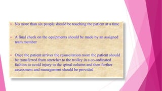  No more than six people should be touching the patient at a time
 A final check on the equipments should be made by an assigned
team member
 Once the patient arrives the resuscitation room the patient should
be transferred from stretcher to the trolley in a co-ordinated
fashion to avoid injury to the spinal column and then further
assessment and management should be provided
 