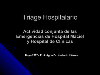 Triage Hospitalario Actividad   conjunta de las Emergencias de Hospital Maciel y Hospital de Clínicas Mayo 2007-  Prof. Agdo Dr. Norberto Liñares 