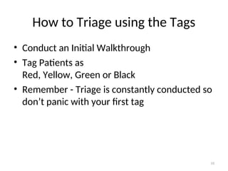 How to Triage using the Tags
• Conduct an Initial Walkthrough
• Tag Patients as
Red, Yellow, Green or Black
• Remember - Triage is constantly conducted so
don’t panic with your first tag
10
 