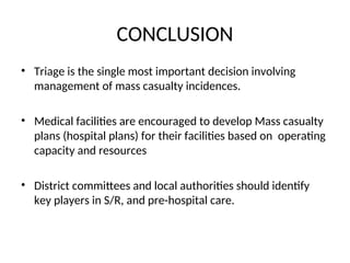 CONCLUSION
• Triage is the single most important decision involving
management of mass casualty incidences.
• Medical facilities are encouraged to develop Mass casualty
plans (hospital plans) for their facilities based on operating
capacity and resources
• District committees and local authorities should identify
key players in S/R, and pre-hospital care.
 