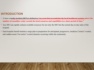 INTRODUCTION
• A mass casualty incident (MCI) is defined as “an event that overwhelms the local healthcare system, where the
number of casualties vastly exceeds the local resources and capabilities in a short period of time.”
• Any MCI can rapidly exhaust available resources for not only the MCI but the normal day-to-day tasks of the
hospital.
• Each hospital should institute a surge plan in preparation for anticipated, progressive, insidious ("notice" events),
and sudden-onset ("no-notice" events) disasters occurring within the community.
 