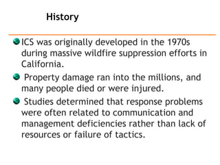 ICS was originally developed in the 1970s
during massive wildfire suppression efforts in
California.
Property damage ran into the millions, and
many people died or were injured.
Studies determined that response problems
were often related to communication and
management deficiencies rather than lack of
resources or failure of tactics.
History
 