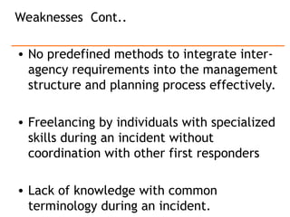 • No predefined methods to integrate inter-
agency requirements into the management
structure and planning process effectively.
• Freelancing by individuals with specialized
skills during an incident without
coordination with other first responders
• Lack of knowledge with common
terminology during an incident.
Weaknesses Cont..
 
