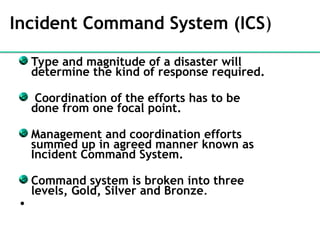 Incident Command System (ICS)
Type and magnitude of a disaster will
determine the kind of response required.
Coordination of the efforts has to be
done from one focal point.
Management and coordination efforts
summed up in agreed manner known as
Incident Command System.
Command system is broken into three
levels, Gold, Silver and Bronze.
•
 