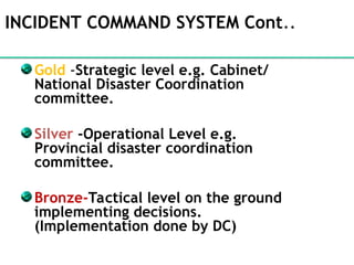 INCIDENT COMMAND SYSTEM Cont..
Gold -Strategic level e.g. Cabinet/
National Disaster Coordination
committee.
Silver -Operational Level e.g.
Provincial disaster coordination
committee.
Bronze-Tactical level on the ground
implementing decisions.
(Implementation done by DC)
 