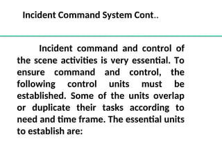 Incident command and control of
the scene activities is very essential. To
ensure command and control, the
following control units must be
established. Some of the units overlap
or duplicate their tasks according to
need and time frame. The essential units
to establish are:
Incident Command System Cont..
 