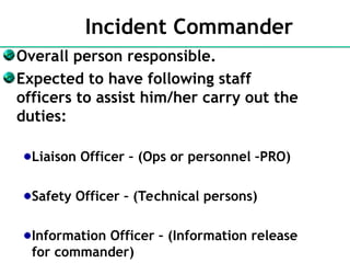 Incident Commander
Overall person responsible.
Expected to have following staff
officers to assist him/her carry out the
duties:
Liaison Officer – (Ops or personnel –PRO)
Safety Officer – (Technical persons)
Information Officer – (Information release
for commander)
 
