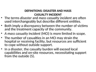 DEFINITIONS: DISASTER AND MASS
CASUALTY INCIDENT
• The terms disaster and mass casualty incident are often
used interchangeably but describe different entities.
• Both imply a discrepancy between the number of victims
and the treatment capacity of the community.
• A mass casualty incident (MCI) is more limited in scope.
• The number of casualties in an MCI may strain the
hospital or receiving facility, but resources are sufficient
to cope without outside support.
• In a disaster, the casualty burden will exceed local
capabilities and on-site resources, necessitating support
from the outside (5).
 