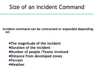 Size of an incident Command
Incident command can be contracted or expanded depending
on:
The magnitude of the incident
Duration of the incident
Number of people /Teams involved
Distance from developed zones
Terrain
Weather
 