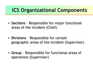 ICS Organizational Components
• Sections – Responsible for major functional
areas of the incident (Chief)
• Divisions – Responsible for certain
geographic areas of the incident (Supervisor)
• Group – Responsible for functional areas of
operations (Supervisor)
 