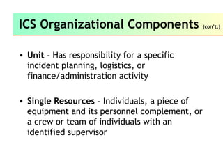 • Unit – Has responsibility for a specific
incident planning, logistics, or
finance/administration activity
• Single Resources – Individuals, a piece of
equipment and its personnel complement, or
a crew or team of individuals with an
identified supervisor
ICS Organizational Components (con’t.)
 