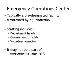 Emergency Operations Center
• Typically a pre-designated facility
• Maintained by a jurisdiction
• Staffing includes:
– Department heads
– Government officials
– Volunteer agencies
• It may not be a part of
on-scene management
 