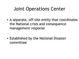 Joint Operations Center
• A separate, off-site entity that coordinates
the National crisis and consequence
management response
• Established by the National Disaster
committee
 