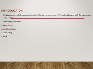 INTRODUCTION
• The keys in successfully managing the chaos of a fast-paced, moving MCI can be delineated with the organization
of the 5 “S's”:
i. scene safety assessment
ii.scene size-up
iii.send information
iv.scene set-up
v. START.
 