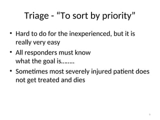 Triage - “To sort by priority”
• Hard to do for the inexperienced, but it is
really very easy
• All responders must know
what the goal is……..
• Sometimes most severely injured patient does
not get treated and dies
9
 