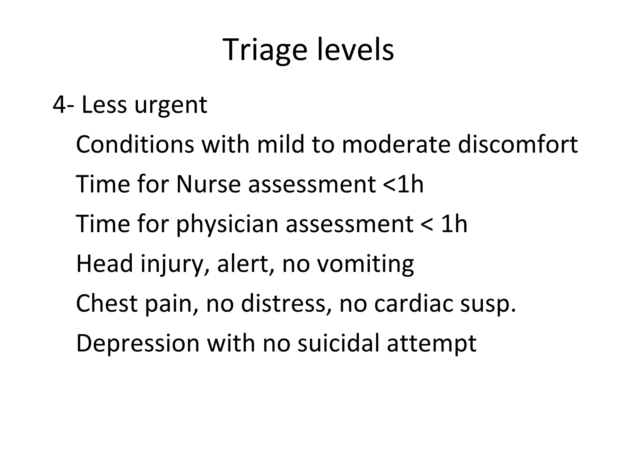 Triage levels 4-  Less urgent Conditions with mild to moderate discomfort Time for Nurse assessment  < 1h  Time for physician assessment  < 1h Head injury, alert, no vomiting Chest pain, no distress, no cardiac susp. Depression with no suicidal attempt 