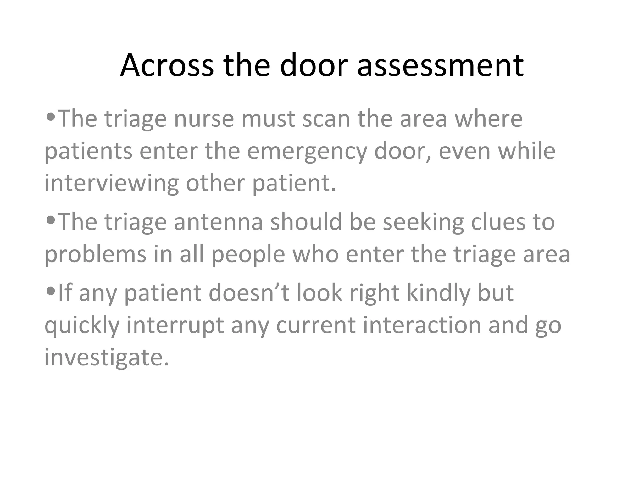 Across the door assessment The triage nurse must scan the area where patients enter the emergency door, even while interviewing other patient. The triage antenna should be seeking clues to problems in all people who enter the triage area If any patient doesn’t look right kindly but quickly interrupt any current interaction and go investigate. 