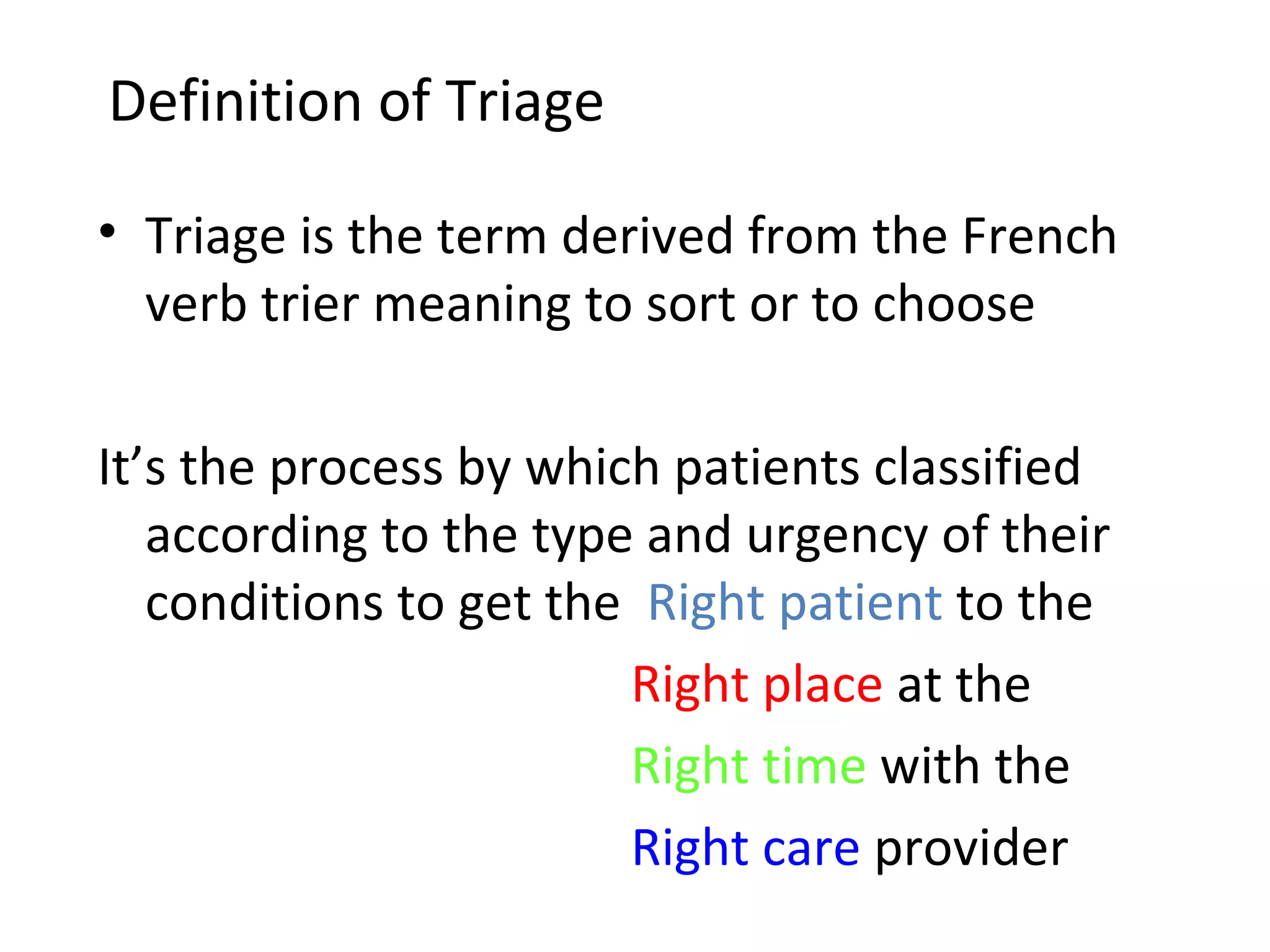 Definition of Triage Triage is the term derived from the French verb trier meaning to sort or to choose It’s the process by which patients classified according to the type and urgency of their conditions to get the  Right patient  to the   Right place  at the   Right time  with the   Right care  provider 