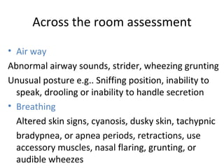 Across the room assessment Air way Abnormal airway sounds, strider, wheezing grunting Unusual posture e.g.. Sniffing position, inability to speak, drooling or inability to handle secretion Breathing Altered skin signs, cyanosis, dusky skin, tachypnic bradypnea, or apnea periods, retractions, use accessory muscles, nasal flaring, grunting, or audible wheezes 