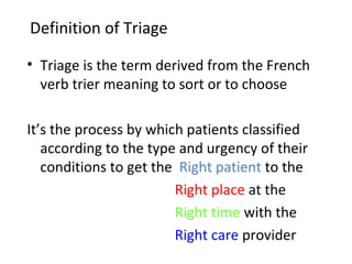 Definition of Triage Triage is the term derived from the French verb trier meaning to sort or to choose It’s the process by which patients classified according to the type and urgency of their conditions to get the  Right patient  to the   Right place  at the   Right time  with the   Right care  provider 