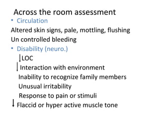 Across the room assessment Circulation Altered skin signs, pale, mottling, flushing Un controlled bleeding Disability (neuro.)   LOC   Interaction with environment   Inability to recognize family members   Unusual irritability Response to pain or stimuli Flaccid or hyper active muscle tone 