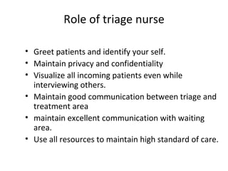 Role of triage nurse Greet patients and identify your self. Maintain privacy and confidentiality Visualize all incoming patients even while interviewing others. Maintain good communication between triage and treatment area maintain excellent communication with waiting area. Use all resources to maintain high standard of care. 