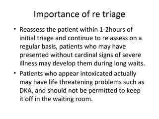 Importance of re triage Reassess the patient within 1-2hours of initial triage and continue to re assess on a regular basis, patients who may have presented without cardinal signs of severe illness may develop them during long waits. Patients who appear intoxicated actually may have life threatening problems such as DKA, and should not be permitted to keep it off in the waiting room. 