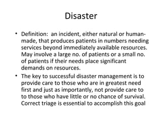 Disaster Definition:  an incident, either natural or human-made, that produces patients in numbers needing services beyond immediately available resources. May involve a large no. of patients or a small no. of patients if their needs place significant demands on resources. The key to successful disaster management is to provide care to those who are in greatest need first and just as importantly, not provide care to to those who have little or no chance of survival. Correct triage is essential to accomplish this goal 