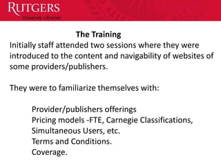 The Training
Initially staff attended two sessions where they were
introduced to the content and navigability of websites of
some providers/publishers.

They were to familiarize themselves with:

      Provider/publishers offerings
      Pricing models -FTE, Carnegie Classifications,
      Simultaneous Users, etc.
      Terms and Conditions.
      Coverage.
 