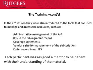 The Training –cont’d

In the 2nd session they were also introduced to the tools that are used
to manage and access the resources, such as:

       Administrative management of the A-Z
       856 in the bibliographic record
       Coverage statements
       Vendor’s site for management of the subscription
       Order record in our ILS

Each participant was assigned a mentor to help them
with their understanding of the material.
 