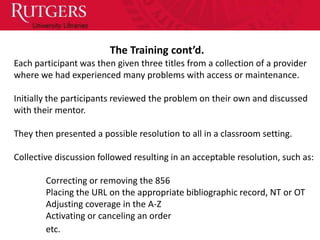The Training cont’d.
Each participant was then given three titles from a collection of a provider
where we had experienced many problems with access or maintenance.

Initially the participants reviewed the problem on their own and discussed
with their mentor.

They then presented a possible resolution to all in a classroom setting.

Collective discussion followed resulting in an acceptable resolution, such as:

        Correcting or removing the 856
        Placing the URL on the appropriate bibliographic record, NT or OT
        Adjusting coverage in the A-Z
        Activating or canceling an order
        etc.
 