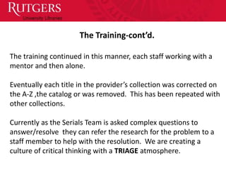 The Training-cont’d.

The training continued in this manner, each staff working with a
mentor and then alone.

Eventually each title in the provider’s collection was corrected on
the A-Z ,the catalog or was removed. This has been repeated with
other collections.

Currently as the Serials Team is asked complex questions to
answer/resolve they can refer the research for the problem to a
staff member to help with the resolution. We are creating a
culture of critical thinking with a TRIAGE atmosphere.
 