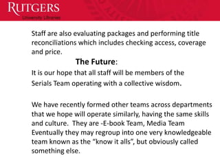 Staff are also evaluating packages and performing title
reconciliations which includes checking access, coverage
and price.
              The Future:
It is our hope that all staff will be members of the
Serials Team operating with a collective wisdom.

We have recently formed other teams across departments
that we hope will operate similarly, having the same skills
and culture. They are -E-book Team, Media Team
Eventually they may regroup into one very knowledgeable
team known as the “know it alls”, but obviously called
something else.
 