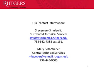 Our contact information:

    Gracemary Smulewitz
Distributed Technical Services
smulewi@rulmail.rutgers.edu
    732-932-7388 ext 161.

     Mary Beth Weber
  Central Technical Services
mbweber@rulmail.rutgers.edu
       732-445-0500
                                 16
 