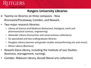 Rutgers University Libraries
  Twenty-six libraries on three campuses - New
  Brunswick/Piscataway, Camden, and Newark.
• Two major research libraries:
   – Library of Science and Medicine (behavioral, biological, earth and
     pharmaceutical sciences, engineering)
   – Alexander Library (humanities and social sciences collections).
   – Six specialized and two undergraduate libraries
   – Douglass Library (women and gender studies and performing arts and music).
   – Kilmer Library (Business)
• Newark-Dana Library, including the Institute of Jazz Studies.
  (business, management, nursing).
• Camden -Robeson Library, (broad liberal arts collection).

                                                                            2
 