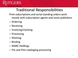 Traditional Responsibilities
Print subscriptions and serial standing orders work
  mostly with subscription agents and some publishers
– Ordering
– Receiving
– Invoicing/claiming
– Processing
– Shelving
– Binding
– MARC Holdings
– Pre and Post cataloging processing
                                                        5
 