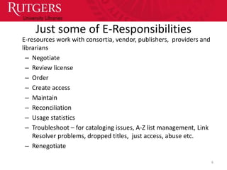 Just some of E-Responsibilities
E-resources work with consortia, vendor, publishers, providers and
librarians
  – Negotiate
  – Review license
  – Order
  – Create access
  – Maintain
  – Reconciliation
  – Usage statistics
  – Troubleshoot – for cataloging issues, A-Z list management, Link
    Resolver problems, dropped titles, just access, abuse etc.
  – Renegotiate

                                                                      6
 