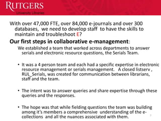 With over 47,000 FTE, over 84,000 e-journals and over 300
 databases, we need to develop staff to have the skills to
 maintain and troubleshoot E?
Our first steps in collaborative e-management:
   We established a team that worked across departments to answer
    serials and electronic resource questions, the Serials Team.

   • It was a 4 person team and each had a specific expertise in electronic
     resource management or serials management. A closed listserv ,
     RUL_Serials, was created for communication between librarians,
     staff and the team.

   • The intent was to answer queries and share expertise through these
     queries and the responses.

   • The hope was that while fielding questions the team was building
     among it’s members a comprehensive understanding of the e-
                                                                    7
     collections and all the nuances associated with them.
 
