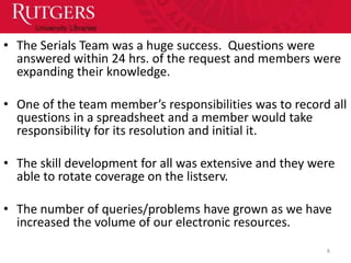 • The Serials Team was a huge success. Questions were
  answered within 24 hrs. of the request and members were
  expanding their knowledge.

• One of the team member’s responsibilities was to record all
  questions in a spreadsheet and a member would take
  responsibility for its resolution and initial it.

• The skill development for all was extensive and they were
  able to rotate coverage on the listserv.

• The number of queries/problems have grown as we have
  increased the volume of our electronic resources.
                                                         8
 