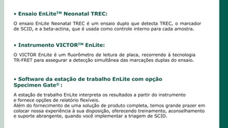 • Instrumento VICTORTM EnLite:
O VICTOR EnLite é um fluorômetro de leitura de placa, recorrendo à tecnologia
TR-FRET para assegurar a detecção simultânea das marcações duplas do ensaio.
• Ensaio EnLiteTM Neonatal TREC:
O ensaio EnLite Neonatal TREC é um ensaio duplo que detecta TREC, o marcador
de SCID, e a beta-actina, que é usada como controle interno para cada amostra.
• Software da estação de trabalho EnLite com opção
Specimen Gate® :
A estação de trabalho EnLite interpreta os resultados a partir do instrumento
e fornece opções de relatório flexíveis.
Além do fornecimento de uma solução de produto completa, temos grande prazer em
colocar nossa experiência à sua disposição, oferecendo treinamento, aconselhamento
e suporte abrangente, quando você implementar a triagem de SCID.
 