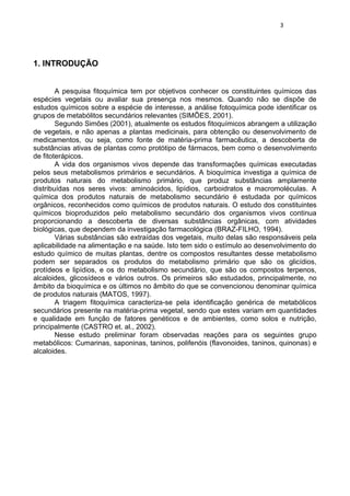 3 
1. INTRODUÇÃO 
A pesquisa fitoquímica tem por objetivos conhecer os constituintes químicos das espécies vegetais ou avaliar sua presença nos mesmos. Quando não se dispõe de estudos químicos sobre a espécie de interesse, a análise fotoquímica pode identificar os grupos de metabólitos secundários relevantes (SIMÕES, 2001). 
Segundo Simões (2001), atualmente os estudos fitoquímicos abrangem a utilização de vegetais, e não apenas a plantas medicinais, para obtenção ou desenvolvimento de medicamentos, ou seja, como fonte de matéria-prima farmacêutica, a descoberta de substâncias ativas de plantas como protótipo de fármacos, bem como o desenvolvimento de fitoterápicos. 
A vida dos organismos vivos depende das transformações químicas executadas pelos seus metabolismos primários e secundários. A bioquímica investiga a química de produtos naturais do metabolismo primário, que produz substâncias amplamente distribuídas nos seres vivos: aminoácidos, lipídios, carboidratos e macromoléculas. A química dos produtos naturais de metabolismo secundário é estudada por químicos orgânicos, reconhecidos como químicos de produtos naturais. O estudo dos constituintes químicos bioproduzidos pelo metabolismo secundário dos organismos vivos continua proporcionando a descoberta de diversas substâncias orgânicas, com atividades biológicas, que dependem da investigação farmacológica (BRAZ-FILHO, 1994). 
Várias substâncias são extraídas dos vegetais, muito delas são responsáveis pela aplicabilidade na alimentação e na saúde. Isto tem sido o estímulo ao desenvolvimento do estudo químico de muitas plantas, dentre os compostos resultantes desse metabolismo podem ser separados os produtos do metabolismo primário que são os glicídios, protídeos e lipídios, e os do metabolismo secundário, que são os compostos terpenos, alcaloides, glicosídeos e vários outros. Os primeiros são estudados, principalmente, no âmbito da bioquímica e os últimos no âmbito do que se convencionou denominar química de produtos naturais (MATOS, 1997). 
A triagem fitoquímica caracteriza-se pela identificação genérica de metabólicos secundários presente na matéria-prima vegetal, sendo que estes variam em quantidades e qualidade em função de fatores genéticos e de ambientes, como solos e nutrição, principalmente (CASTRO et. al., 2002). 
Nesse estudo preliminar foram observadas reações para os seguintes grupo metabólicos: Cumarinas, saponinas, taninos, polifenóis (flavonoides, taninos, quinonas) e alcaloides. 
 