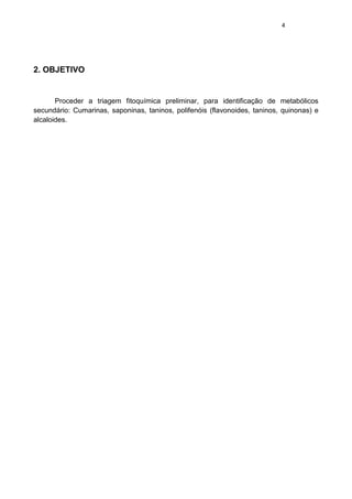 4 
2. OBJETIVO 
Proceder a triagem fitoquímica preliminar, para identificação de metabólicos secundário: Cumarinas, saponinas, taninos, polifenóis (flavonoides, taninos, quinonas) e alcaloides. 
 