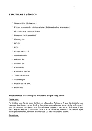 5 
3. MATERIAIS E MÉTODOS 
 Salsaparrilha (Smilax ssp.) 
 Extrato hidroalcoólico de barbatimão (Striphnodendron adstringens) 
 Alcoolatura de casca de laranja 
 Reagente de Dragenddorff 
 Conta-gotas 
 HCl 3N 
 KOH 
 Cloreto férrico 2% 
 Agua destilada 
 Gelatina 5% 
 Atropina 2% 
 Câmara UV 
 Cumarinas padrão 
 Tubos de ensaios 
 Vidro relógio 
 Pipetas de 5 e 2 mL 
 Papel filtro 
Procedimentos realizados para proceder a triagem fitoquímica: 
Cumarinas: 
Foi dividida uma fita de papel de filtro em três partes. Aplicou-se 1 gota da alcoolatura da casca de laranja nas partes 1 e 2 e deixou-se reservado para secar. Após, aplicou-se 1 gota de cumarina padrão na parte 3 e deixou-se reservado para secar. Aplicou-se 1 gota de KOH (hidróxido de potássio) na parte 1 e 3 e deixou-se reservado para secar. Após esses procedimentos, levou-se a câmera de UV para visualizar a 254nm. 
Saponinas:  