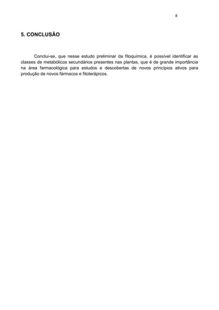 8 
5. CONCLUSÃO 
Conclui-se, que nesse estudo preliminar da fitoquímica, é possível identificar as classes de metabólicos secundários presentes nas plantas, que é de grande importância na área farmacológica para estudos e descobertas de novos princípios ativos para produção de novos fármacos e fitoterápicos. 
 