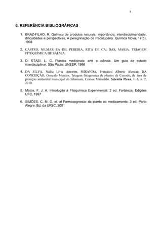 9 
6. REFERÊNCIA BIBLIOGRÁFICAS 
1. BRAZ-FILHO, R. Química de produtos naturais: importância, interdisciplinaridade, dificuldades e perspectivas. A peregrinação de Pacatupano. Química Nova, 17(5), 1994 
2. CASTRO, NILMAR EA DE; PEREIRA, RITA DE CA; DAS, MARIA. TRIAGEM FITOQUÍMICA DE SÁLVIA. 
3. DI STASI, L. C. Plantas medicinais: arte e ciência. Um guia de estudo interdisciplinar. São Paulo: UNESP, 1996. 
4. DA SILVA, Nádia Livia Amorim; MIRANDA, Francisco Alberto Alencar; DA CONCEIÇÃO, Gonçalo Mendes. Triagem fitoquímica de plantas de Cerrado, da área de proteção ambiental municipal do Inhamum, Caxias, Maranhão. Scientia Plena, v. 6, n. 2, 2010. 
5. Matos, F. J. A. Introdução à Fitoquímica Experimental. 2 ed. Fortaleza: Edições UFC, 1997 
6. SIMÕES, C. M. O. et. al Farmacognosia: da planta ao medicamento. 3 ed. Porto Alegre: Ed. da UFSC, 2001 
