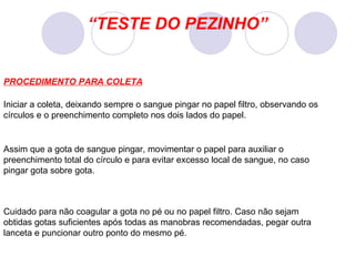 “ TESTE DO PEZINHO” Iniciar a coleta, deixando sempre o sangue pingar no papel filtro, observando os círculos e o preenchimento completo nos dois lados do papel. Cuidado para não coagular a gota no pé ou no papel filtro. Caso não sejam obtidas gotas suficientes após todas as manobras recomendadas, pegar outra lanceta e puncionar outro ponto do mesmo pé.  Assim que a gota de sangue pingar, movimentar o papel para auxiliar o preenchimento total do círculo e para evitar excesso local de sangue, no caso pingar gota sobre gota. PROCEDIMENTO PARA COLETA 