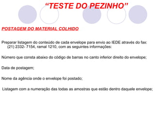 POSTAGEM DO MATERIAL COLHIDO Preparar listagem do conteúdo de cada envelope para envio ao IEDE através do fax: (21) 2332- 7154, ramal 1210, com as seguintes informações: Número que consta abaixo do código de barras no canto inferior direito do envelope; Data de postagem; Nome da agência onde o envelope foi postado; Listagem com a numeração das todas as amostras que estão dentro daquele envelope; “ TESTE DO PEZINHO” 