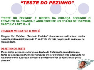 “ TESTE DO PEZINHO” TRIAGEM NEONATAL O QUE É Triagem Neo Natal ou  “Teste do Pezinho”  é um exame realizado no recém  nascido preferencialmente do 3º ao 5º dia de vida no posto de saúde ou na maternidade. OBJETIVO DO TESTE Diagnóstico precoce, evitar inicio tardio do tratamento,permitindo que todas as crianças tenham oportunidade de ter um tratamento adequado no momento certo e possam crescer e se desenvolver de forma mais plena possível. “ TESTE DO PEZINHO” É DIREITO DA CRIANÇA SEGUNDO O ESTATUTO DA CRIANÇA E ADOLESCENTE LEI Nº 8.069 DE 13/07/1990 CAPITULO I ART.10 - III 